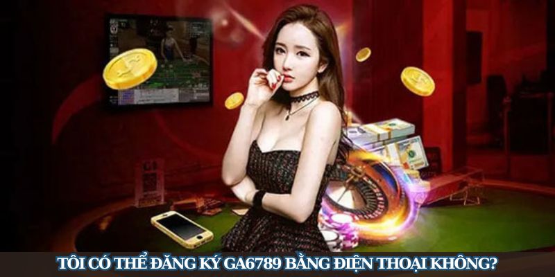 Tôi có thể đăng ký GA6789 bằng điện thoại không?
